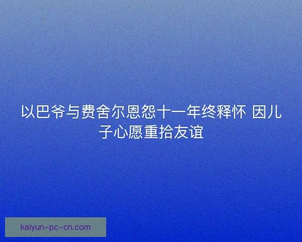 以巴爷与费舍尔恩怨十一年终释怀 因儿子心愿重拾友谊