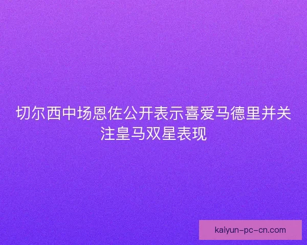 切尔西中场恩佐公开表示喜爱马德里并关注皇马双星表现