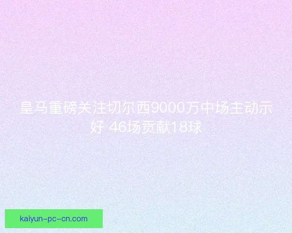皇马重磅关注切尔西9000万中场主动示好 46场贡献18球