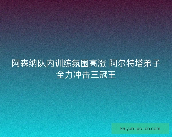 阿森纳队内训练氛围高涨 阿尔特塔弟子全力冲击三冠王