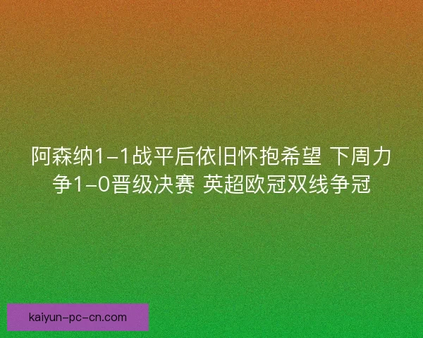 阿森纳1-1战平后依旧怀抱希望 下周力争1-0晋级决赛 英超欧冠双线争冠