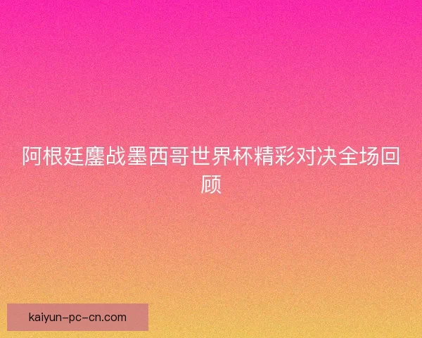 阿根廷鏖战墨西哥世界杯精彩对决全场回顾