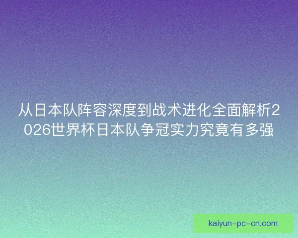 从日本队阵容深度到战术进化全面解析2026世界杯日本队争冠实力究竟有多强