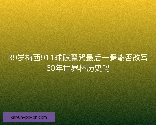 39岁梅西911球破魔咒最后一舞能否改写60年世界杯历史吗