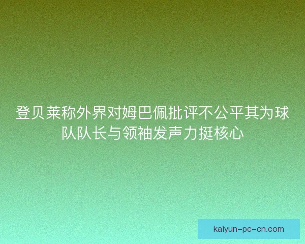 登贝莱称外界对姆巴佩批评不公平其为球队队长与领袖发声力挺核心