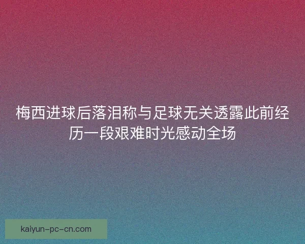 梅西进球后落泪称与足球无关透露此前经历一段艰难时光感动全场