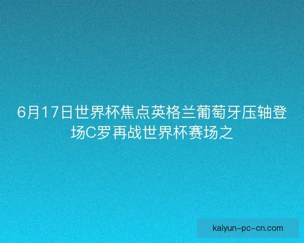 6月17日世界杯焦点英格兰葡萄牙压轴登场C罗再战世界杯赛场之